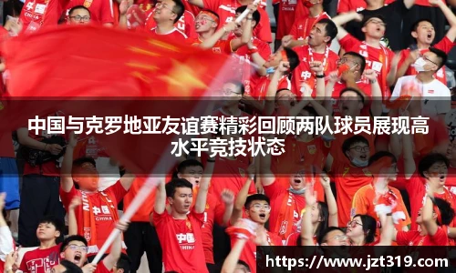 中国与克罗地亚友谊赛精彩回顾两队球员展现高水平竞技状态